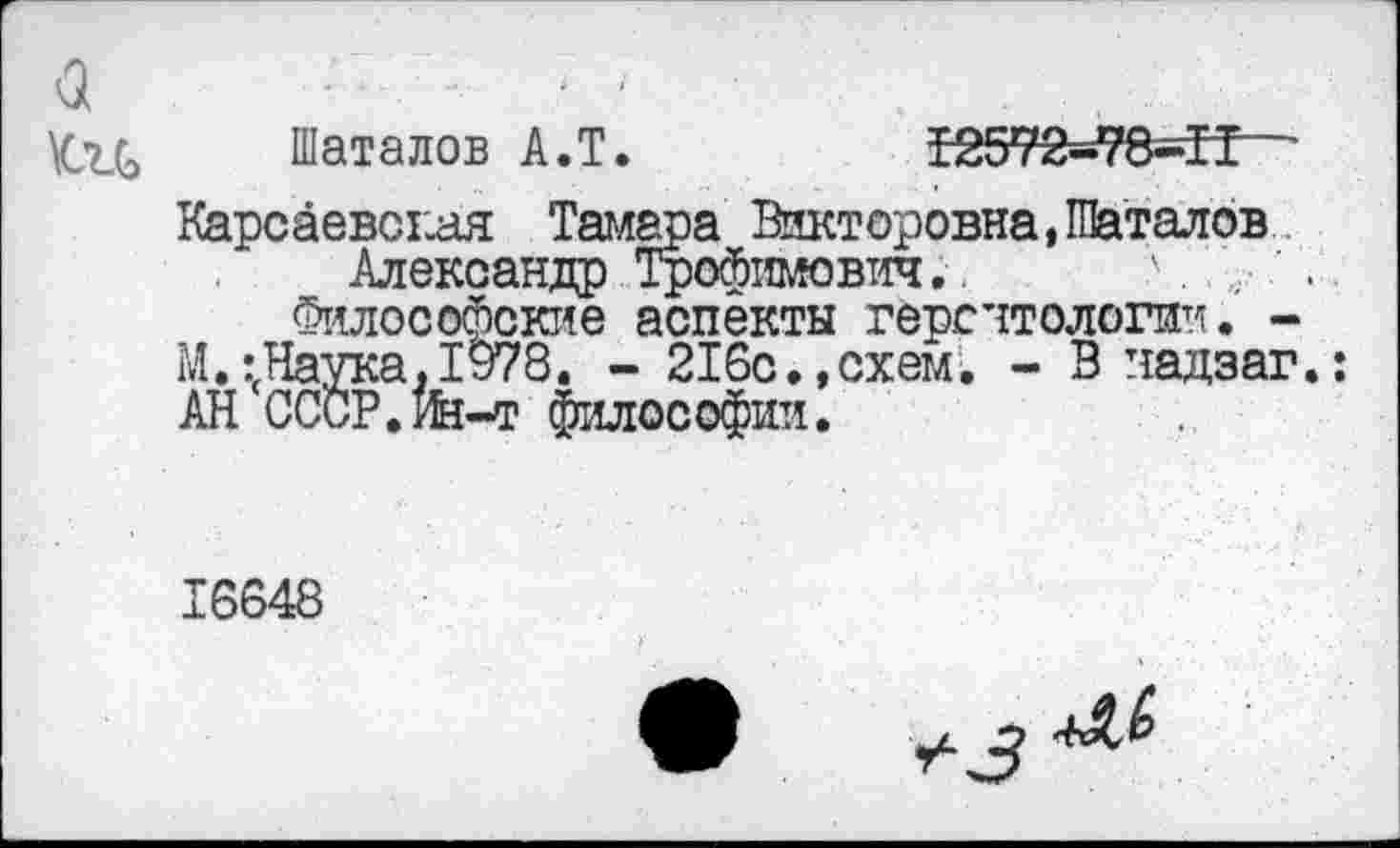 ﻿-а - • ■'
\си Шаталов А.Т.	Т2572=г?8-ЗГ “
Карсаевсгиля Тамара Викторовна,Шаталов Александр Трофимович.. Л.	..
Философские аспекты геронтологии. -М.:гНаука. 1978. - 216с.,схем. - В чадзаг.: АН СССР. К-т философии.
16648